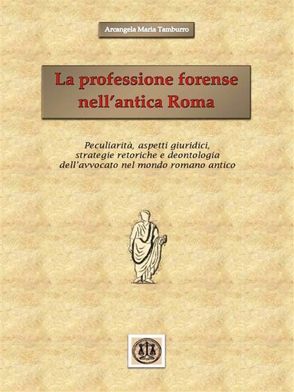 La professione forense nell'antica Roma. Peculiarità, aspetti giuridici, strategie retoriche e deontologia dell'avvocato nel mondo romano antico - Arcangela Maria Tamburro - ebook