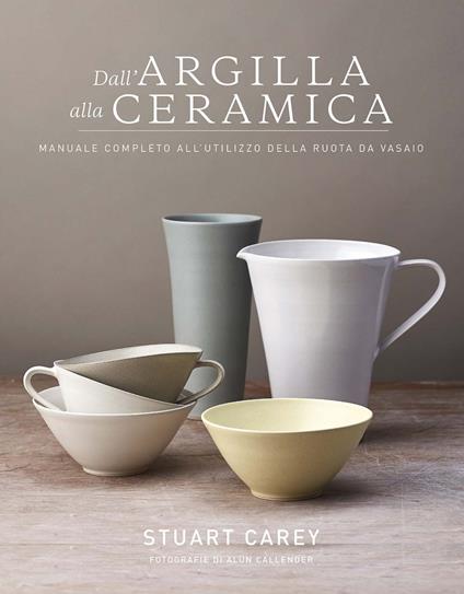 Dall'argilla alla ceramica. Manuale completo all'utilizzo della ruota da vasaio - Carey Stuart - copertina