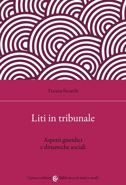 Liti in tribunale. Aspetti giuridici e dinamiche sociali - Tiziana Ficarelli - copertina