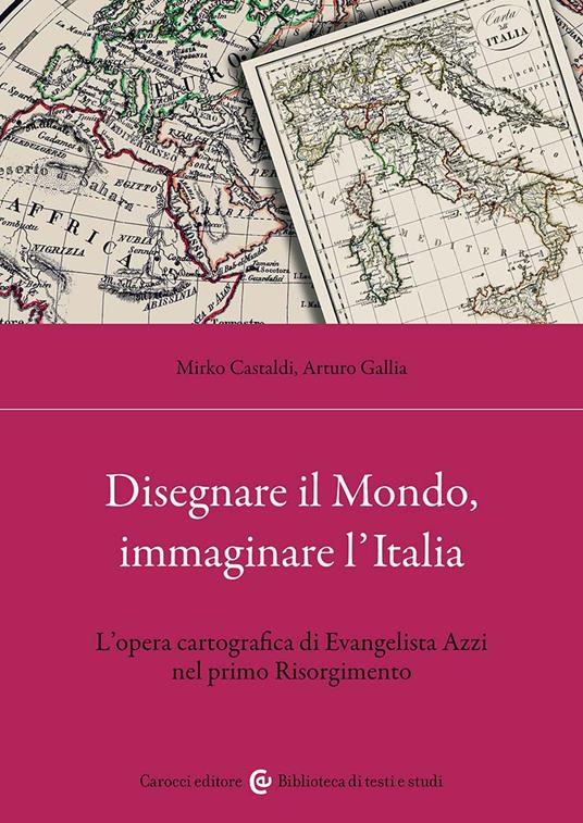 Disegnare il Mondo, immaginare l'Italia. L'opera cartografica di Evangelista Azzi nel primo Risorgimento - Mirko Castaldi,Arturo Gallia - copertina