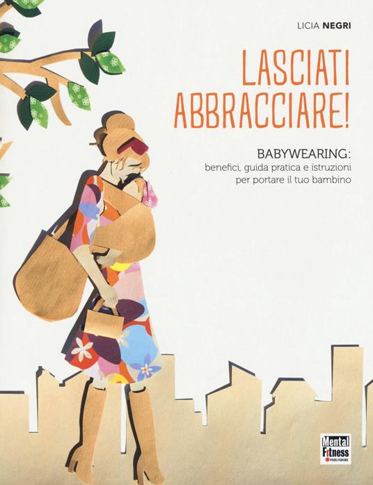 Lasciati abbracciare! Babywearing: benefici, guida pratica e istruzioni per portare il tuo bambino - Licia Negri - copertina