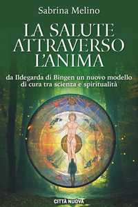 La salute attraverso l'anima. Da lldegarda di Bingen un nuovo modello di cura tra scienza e spiritualità