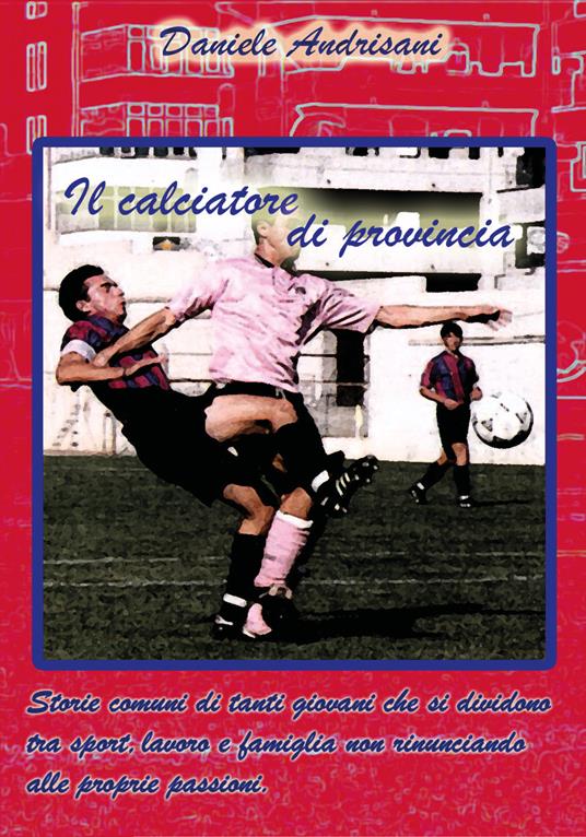Il calciatore di provincia. Storie comuni di tanti giovani che si dividono tra sport, lavoro e famiglia non rinunciando alle proprie passioni - Daniele Andrisani - copertina