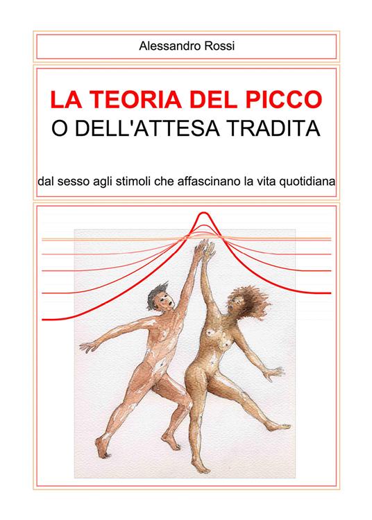 La teoria del picco o dell'attesa tradita. Dal sesso agli stimoli che affascinano la vita quotidianità - Alessandro Rossi - copertina