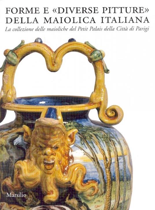 Forme e «diverse pitture» della maiolica italiana. La collezione delle maioliche del Petit Palais della città di Parigi. Catalogo della mostra (Faenza, 2006-2007). Ediz. illustrata - 2