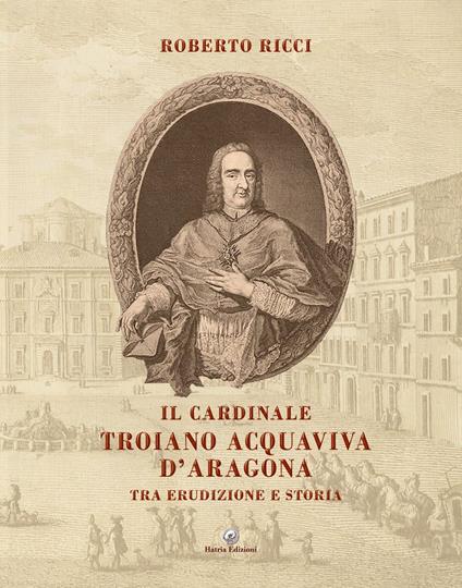 Il cardinale Troiano Acquaviva D'Aragona. Tra erudizione e storia - Roberto Ricci - copertina