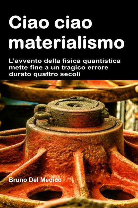 Ciao ciao materialismo. L’avvento della fisica quantistica mette fine a un tragico errore durato quattro secoli - Bruno Del Medico - copertina