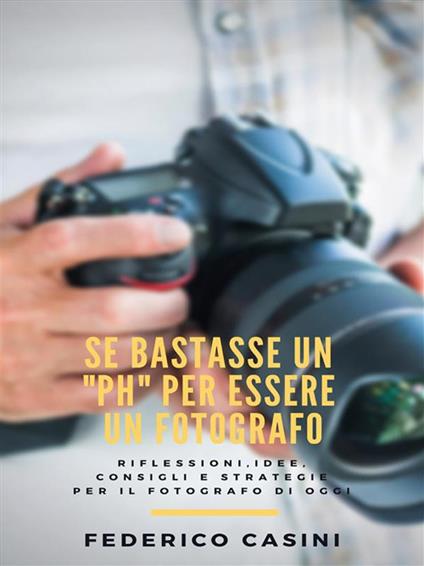 Se bastasse un «ph» per essere un fotografo. Riflessioni, idee, consigli e strategie per il fotografo di oggi - Federico Casini - ebook
