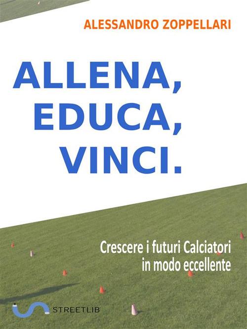 Allena, educa, vinci. Come crescere i futuri calciatori in modo eccellente - Alessandro Zoppellari - ebook