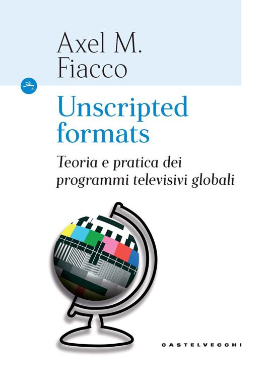 Unscripted formats. Teoria e pratica dei programmi televisivi globali - Axel M. Fiacco - copertina