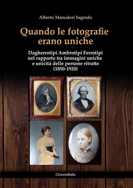 Quando le fotografie erano uniche. Dagherrotipi Ambrotipi Ferrotipi nel rapporto tra immagini uniche e unicità delle persone ritratte (1850-1920) - Alberto Manodori Sagredo - copertina
