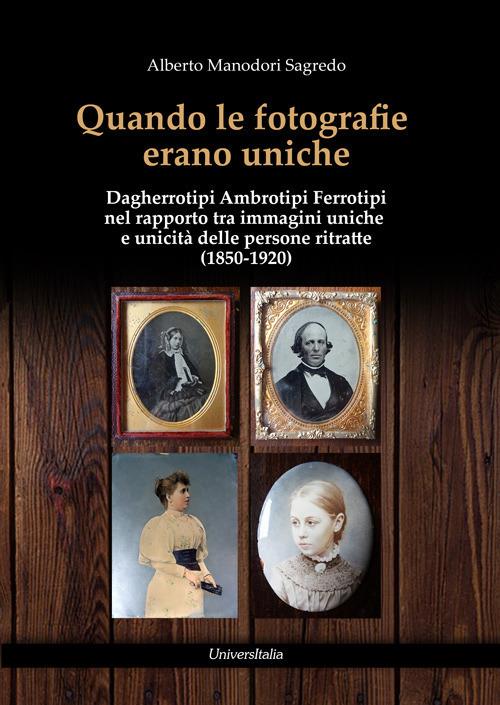 Quando le fotografie erano uniche. Dagherrotipi Ambrotipi Ferrotipi nel rapporto tra immagini uniche e unicità delle persone ritratte (1850-1920) - Alberto Manodori Sagredo - copertina