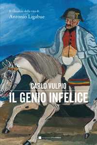 Libro Il genio infelice. Il romanzo della vita di Antonio Ligabue Carlo Vulpio