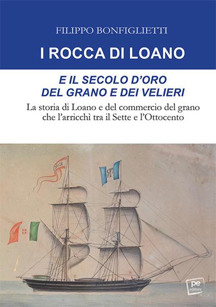 I Rocca di Loano e il secolo d'oro del grano e dei velieri. La storia di Loano e del commercio del grano che l'arricchì tra il Sette e l'Ottocento - Filippo Bonfiglietti - copertina