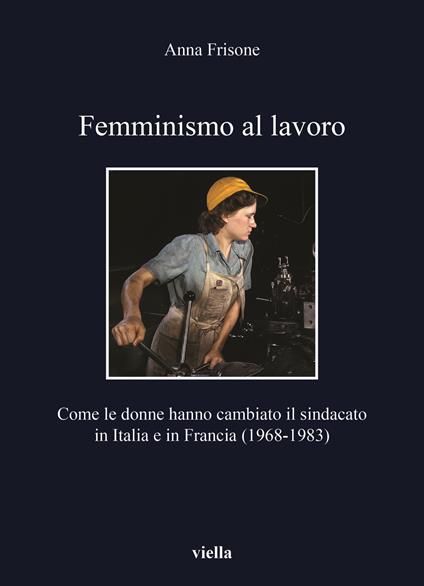 Femminismo al lavoro. Come le donne hanno cambiato il sindacato in Italia e in Francia (1968-1983) - Anna Frisone - copertina
