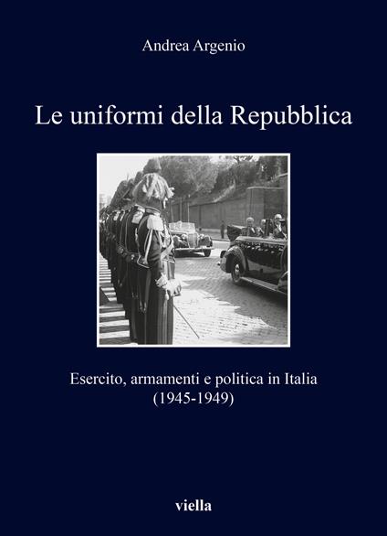 Le uniformi della Repubblica. Esercito, armamenti e politica in Italia (1945-1949) - Andrea Argenio - copertina