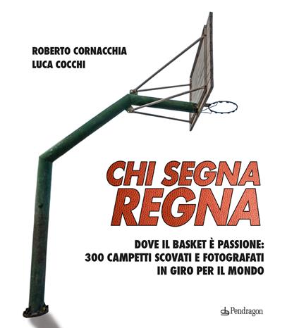 Chi segna regna. Dove il basket è passione: 300 campetti scovati e fotografati in giro per il mondo. Ediz. illustrata - Roberto Cornacchia,Luca Cocchi - copertina