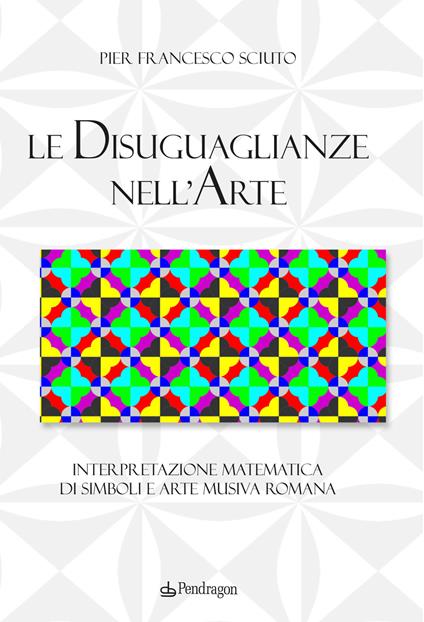 Le disuguaglianze nell'arte. Interpretazione matematica di simboli e arte musiva romana - Pier Francesco Sciuto - copertina