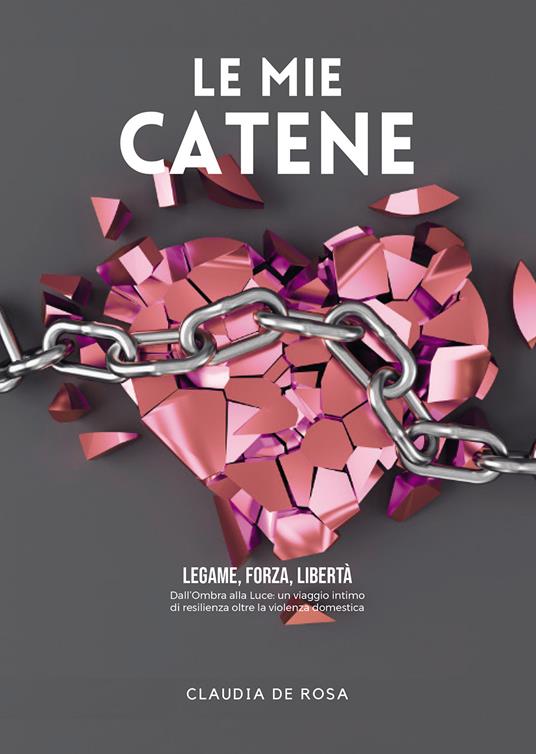 Le mie catene. Legame, forza, libertà. Dall'ombra alla luce: un viaggio intimo di resilienza oltre la violenza domestica - Claudia De Rosa - copertina