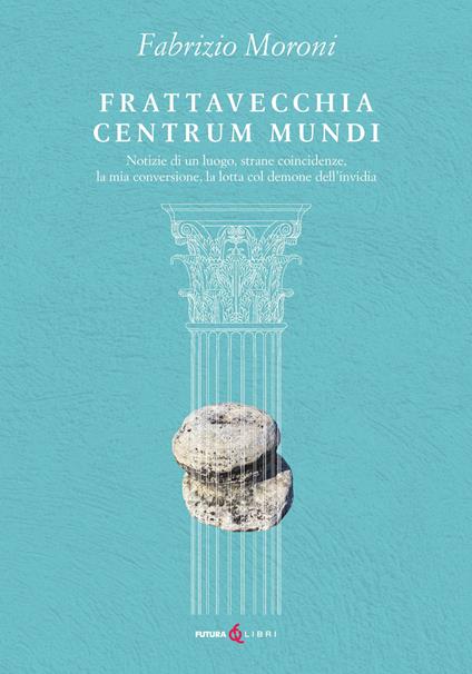 Frattavecchia centrum mundi. Notizie di un luogo, strane coincidenze, la mia conversione, la lotta col demone dell'invidia - Fabrizio Moroni - copertina