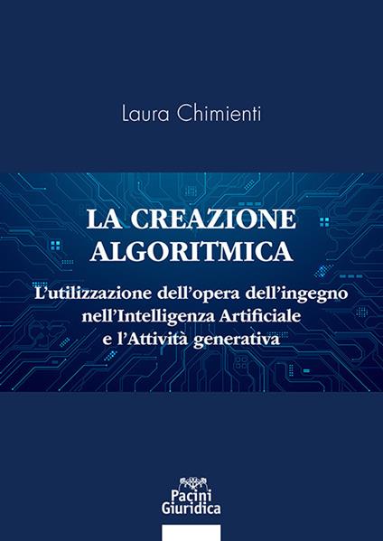 La creazione algoritmica. L’utilizzazione dell’opera dell’ingegno nell’Intelligenza Artificiale e l’Attività generativa. Privative ed eccezioni alle esclusive sulle opere dell’ingegno umano e tutela del generato derivato dell’AI - Laura Chimienti - copertina