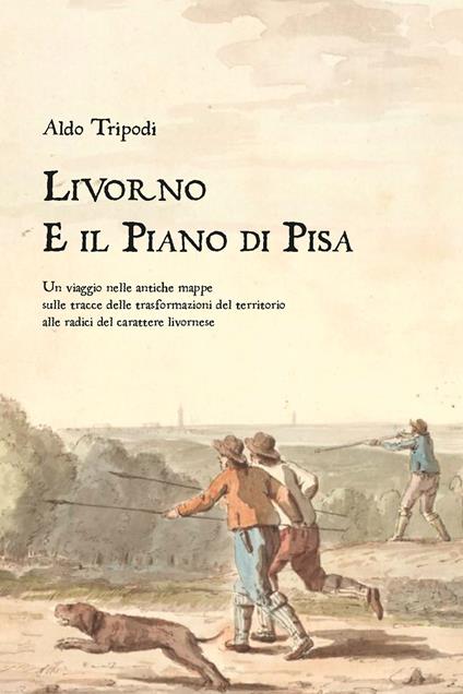 Livorno e il piano di Pisa. Un viaggio nelle antiche mappe sulle tracce delle trasformazioni del territorio alle radici del carattere livornese - Aldo Tripodi - copertina