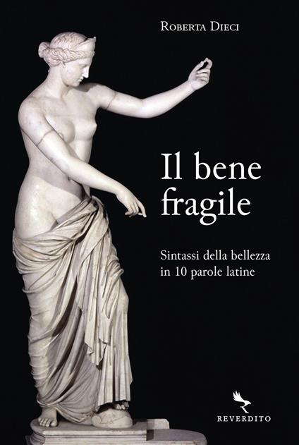 Il bene fragile. Sintassi della bellezza in 10 parole latine - Roberta Dieci - copertina