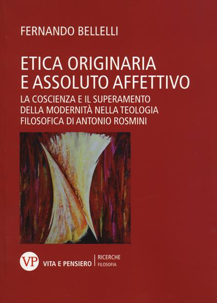 Etica originaria e assoluto affettivo. La coscienza e il superamento della modernità nella teologia filosofica di Antonio Rosmini - Fernando Bellelli - copertina