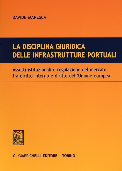 La disciplina giuridica delle infrastrutture portuali. Assetti istituzionali e regolazione del mercato tra diritto interno e diritto dell'Unione euopea - Davide Maresca - copertina