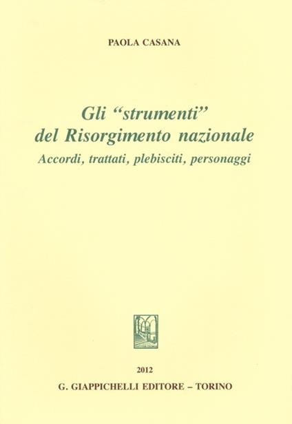 Gli «strumenti» del Risorgimento nazionale. Accordi, trattati, plebisciti, personaggi - Paola Casana - copertina