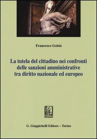 La tutela del cittadino nei confronti delle sanzioni amministrative tra diritto nazionale ed europeo - Francesco Goisis - copertina