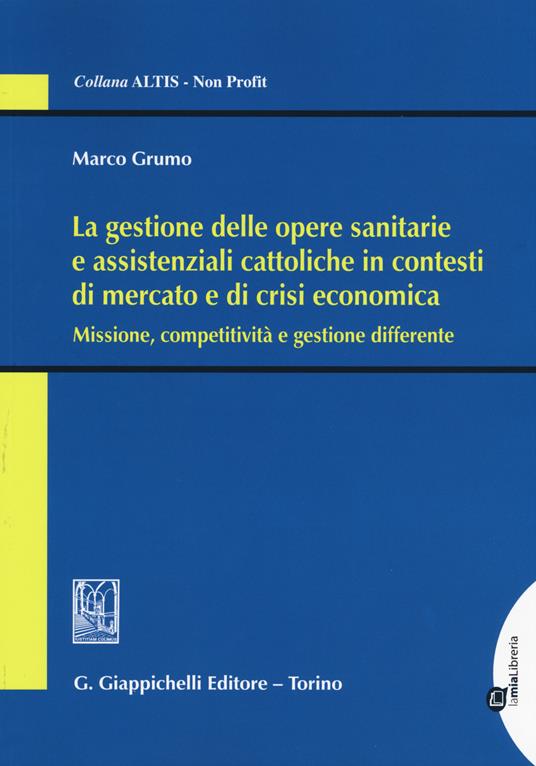 La gestione delle opere sanitarie e assistenziali cattoliche in contesti di mercato e di crisi economica. Missione, competitività e gestione differente - Marco Grumo - copertina