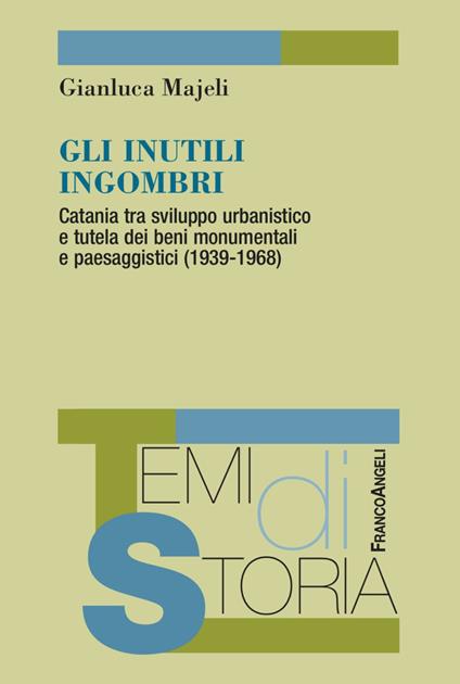 Gli inutili ingombri. Catania tra sviluppo urbanistico e tutela dei beni monumentali e paesaggistici (1939-1968) - Gianluca Majeli - copertina