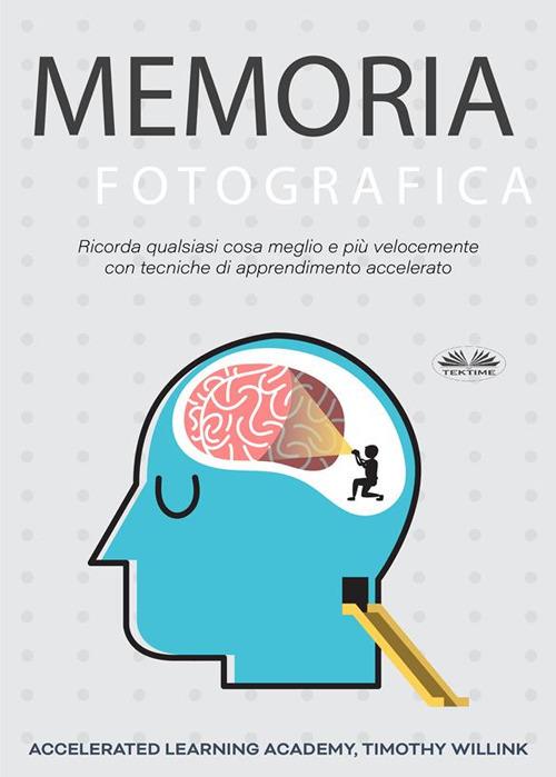 Memoria fotografica. Ricorda qualsiasi cosa meglio e più velocemente con tecniche di apprendimento accelerato - Timothy Willink,Accelerated Learning Academy,Fatima Immacolata Pretta - ebook