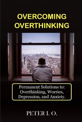 Overcoming overthinking. Permanent solutions to: overthinking, worry, depression and anxiety - Peter I. O. - copertina