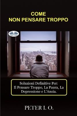 Come non pensare troppo. Soluzioni definitive contro: il pensare troppo, preoccupazioni, depressione e ansia - Peter I. O. - copertina