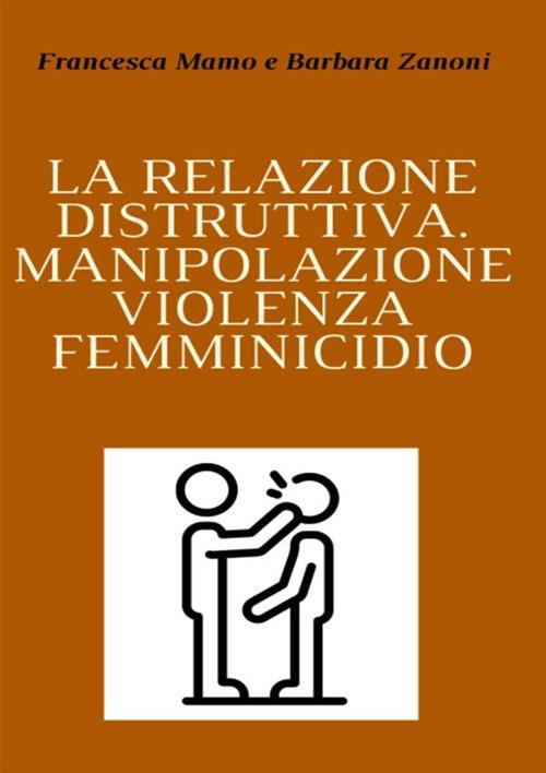 La relazione distruttiva. Manipolazione, violenza, femminicidio - Francesca Mamo,Barbara Zanoni - copertina