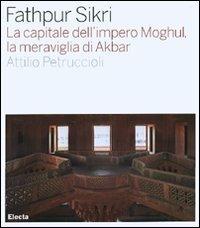 Fathpur Sikri. La capitale dell'impero Moghul, la meraviglia di Akbar. Ediz. illustrata - Attilio Petruccioli - copertina