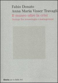 Il museo oltre la crisi. Dialogo fra museologia e management - Anna Maria Visser Travagli,Fabio Donato - copertina