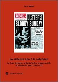 La violenza non è la soluzione. La Gran Bretagna, la Santa Sede e la guerra civile in Irlanda del Nord, 1966-1972 - Lucio Valent - copertina