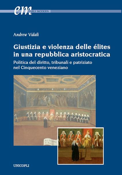 Giustizia e violenza delle élites in una repubblica aristocratica. Politica del diritto, tribunali e patriziato nel Cinquecento veneziano - Andrew Vidali - copertina