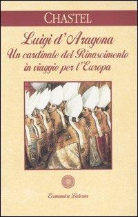 Luigi d'Aragona. Un cardinale del Rinascimento in viaggio per l'Europa - André Chastel - copertina