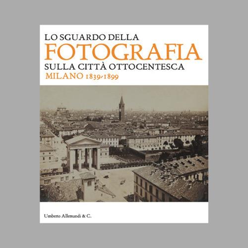 Lo sguardo della fotografia sulla città ottocentesca. Milano 1839-1899. Ediz. illustrata - copertina