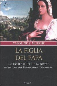 La figlia del papa. Giulio II e Felice Della Rovere iniziatori del Rinascimento romano - Caroline P. Murphy - copertina