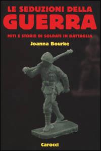 Le seduzioni della guerra. Miti e storie di soldati in battaglia - Joanna Bourke - copertina