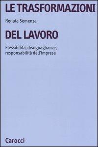 Le trasformazioni del lavoro. Flessibilità, disuguaglianze, responsabilità dell'impresa - Renata Semenza - copertina