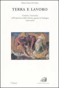 Terra e lavoro. Uomini e istituzioni nell'esperienza della riforma agraria in Sardegna (1950-1962) -  Maria Luisa Di Felice - copertina