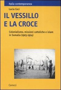 Il vessillo e la croce. Colonialismo, missioni cattoliche e islam in Somalia (1903-1924) -  Lucia Ceci - copertina