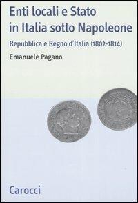 Enti locali e Stato in Italia sotto Napoleone. Repubblica e Regno d'italia (1802-1814) - Emanuele Pagano - copertina