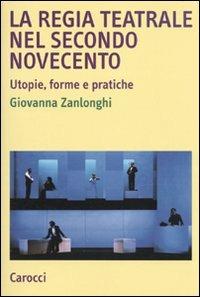 La regia teatrale nel secondo Novecento. Utopie, forme e pratiche - Giovanna Zanlonghi - copertina